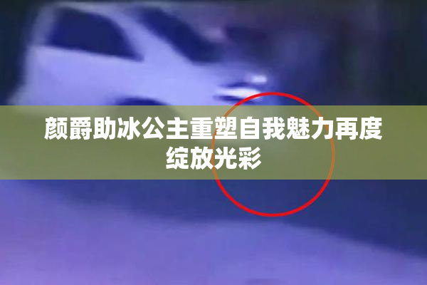 颜爵助冰公主重塑自我魅力再度绽放光彩