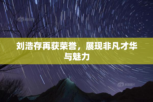 刘浩存再获荣誉，展现非凡才华与魅力