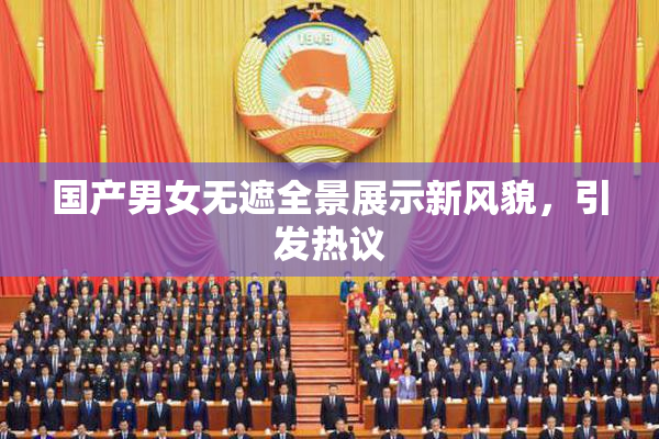 国产男女无遮全景展示新风貌，引发热议