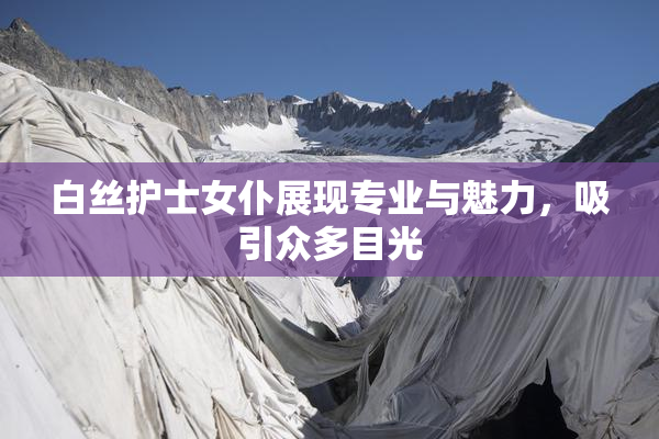 白丝护士女仆展现专业与魅力，吸引众多目光