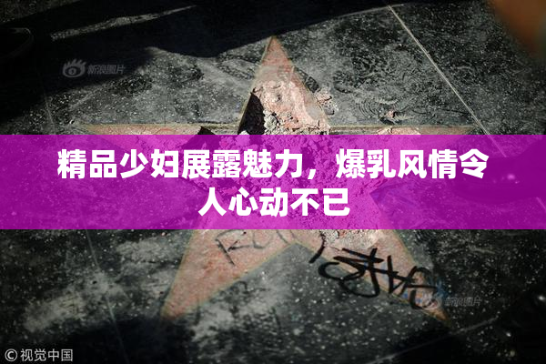 精品少妇展露魅力，爆乳风情令人心动不已