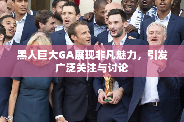 黑人巨大GA展现非凡魅力，引发广泛关注与讨论