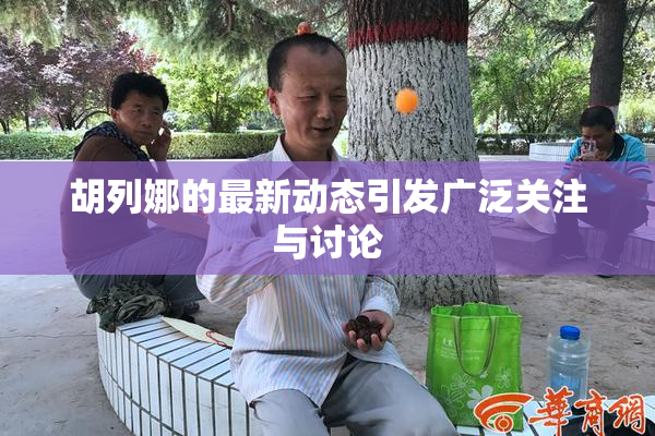 胡列娜的最新动态引发广泛关注与讨论