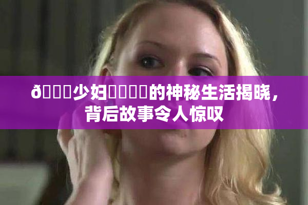 🔞少妇❌‌❌‌的神秘生活揭晓，背后故事令人惊叹