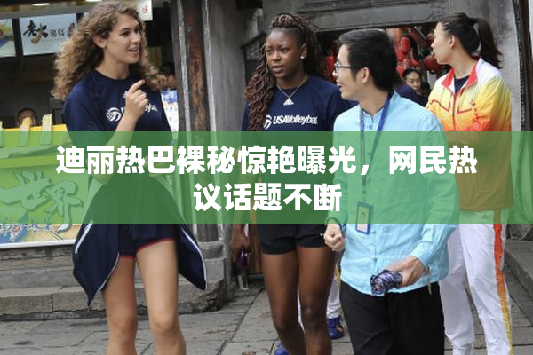 迪丽热巴裸秘惊艳曝光，网民热议话题不断