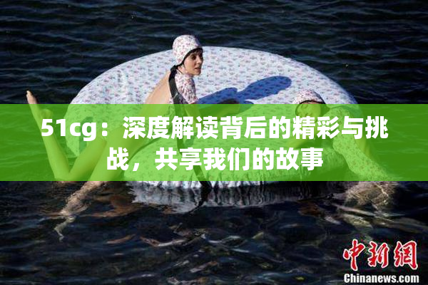 51cg：深度解读背后的精彩与挑战，共享我们的故事