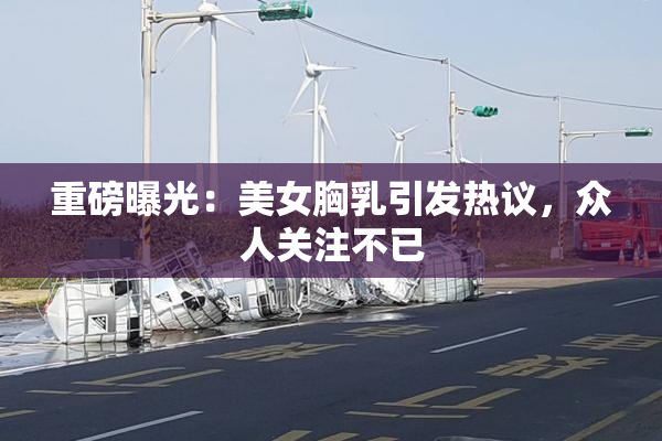 重磅曝光：美女胸乳引发热议，众人关注不已