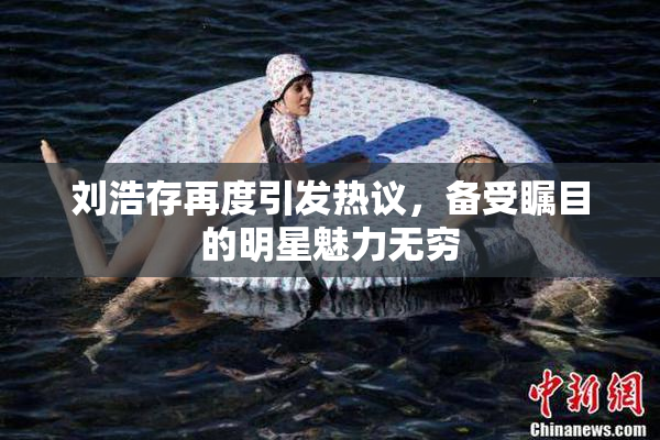 刘浩存再度引发热议，备受瞩目的明星魅力无穷