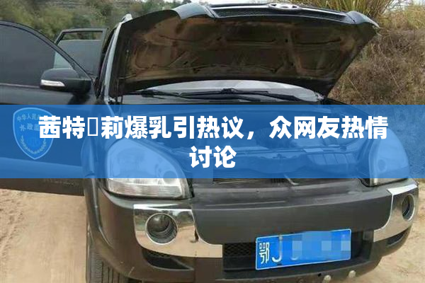 茜特菈莉爆乳引热议，众网友热情讨论