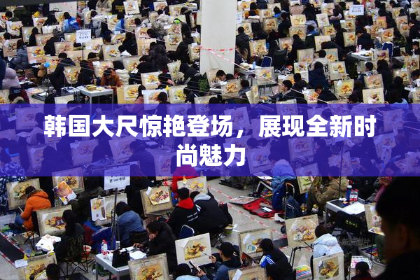 韩国大尺惊艳登场，展现全新时尚魅力