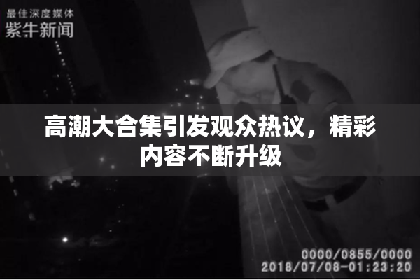 高潮大合集引发观众热议，精彩内容不断升级