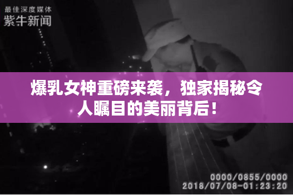 爆乳女神重磅来袭，独家揭秘令人瞩目的美丽背后！