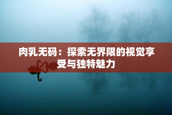 肉乳无码：探索无界限的视觉享受与独特魅力