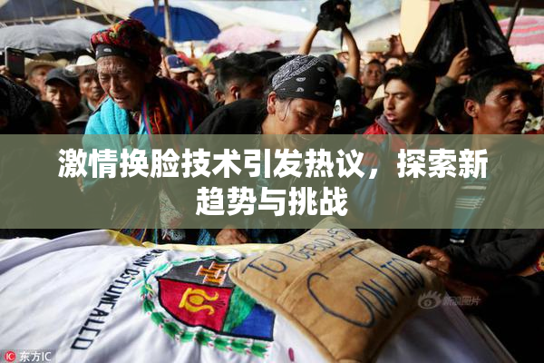 激情换脸技术引发热议，探索新趋势与挑战