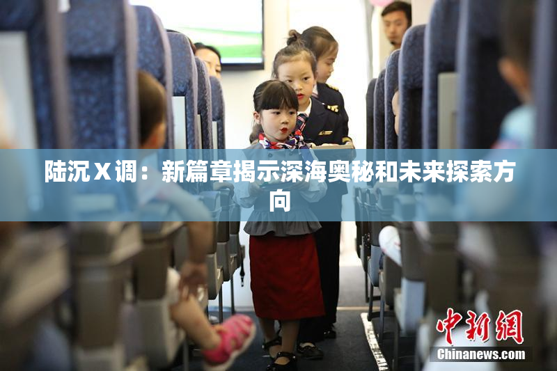 陆沉Ⅹ调：新篇章揭示深海奥秘和未来探索方向