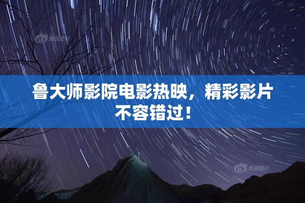 鲁大师影院电影热映，精彩影片不容错过！