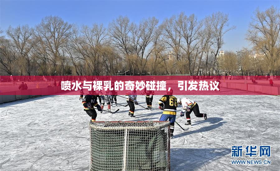 喷水与裸乳的奇妙碰撞，引发热议