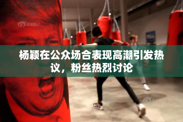 杨颖在公众场合表现高潮引发热议，粉丝热烈讨论