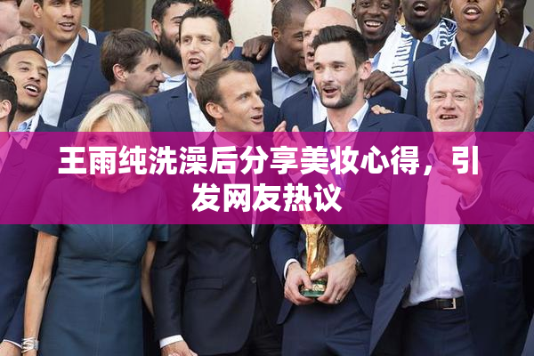 王雨纯洗澡后分享美妆心得，引发网友热议