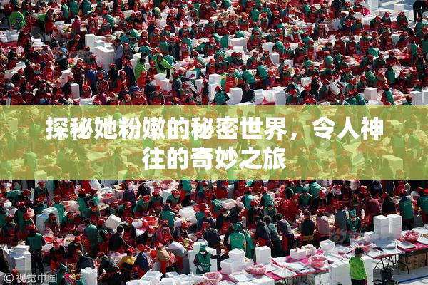 探秘她粉嫩的秘密世界，令人神往的奇妙之旅