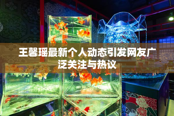 王馨瑶最新个人动态引发网友广泛关注与热议