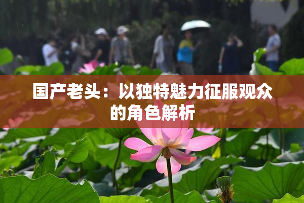 国产老头：以独特魅力征服观众的角色解析