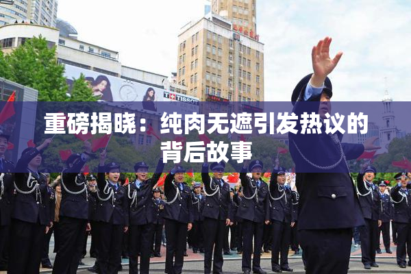 重磅揭晓：纯肉无遮引发热议的背后故事