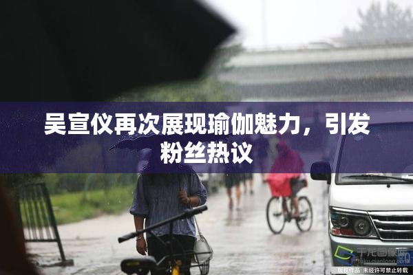 吴宣仪再次展现瑜伽魅力，引发粉丝热议