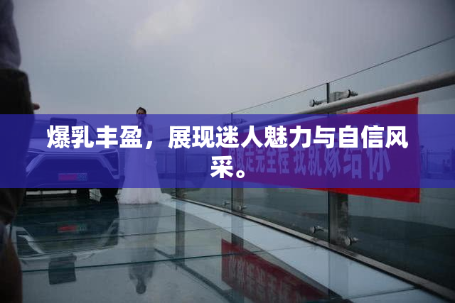 爆乳丰盈，展现迷人魅力与自信风采。