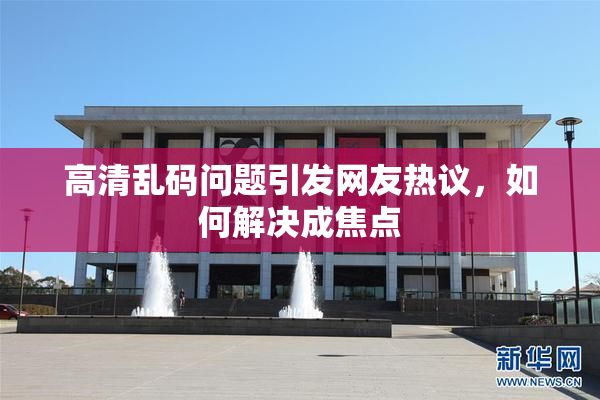 高清乱码问题引发网友热议，如何解决成焦点