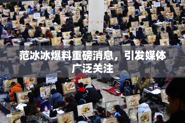 范冰冰爆料重磅消息，引发媒体广泛关注
