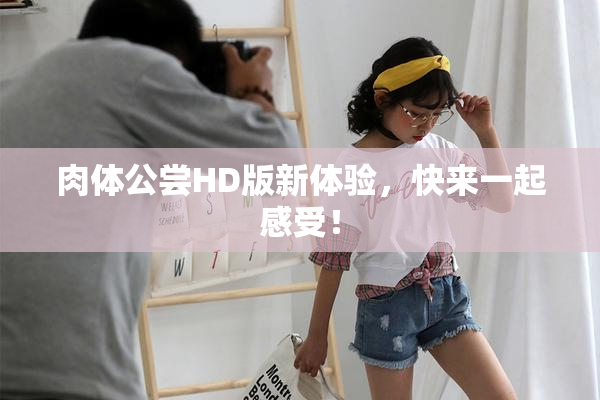 肉体公尝HD版新体验，快来一起感受！