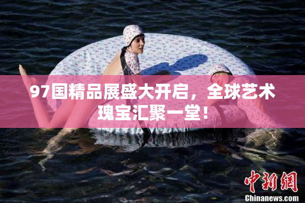 97国精品展盛大开启，全球艺术瑰宝汇聚一堂！
