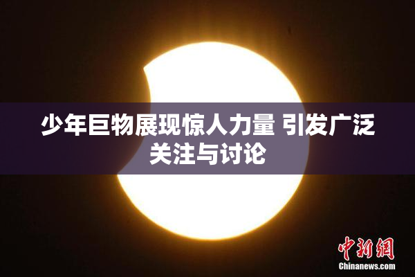少年巨物展现惊人力量 引发广泛关注与讨论