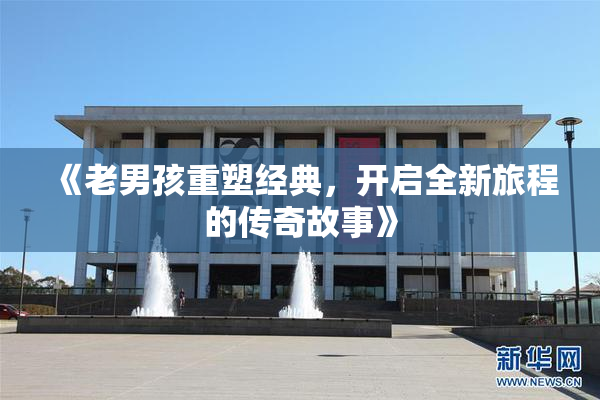 《老男孩重塑经典，开启全新旅程的传奇故事》