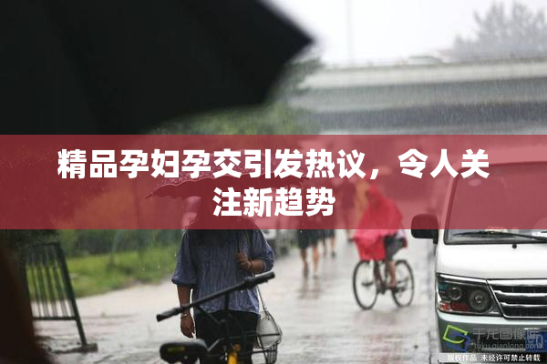 精品孕妇孕交引发热议，令人关注新趋势