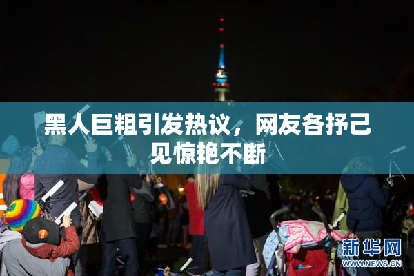 黑人巨粗引发热议，网友各抒己见惊艳不断