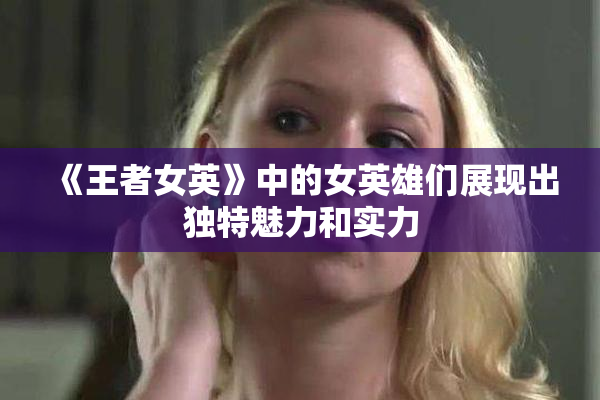 《王者女英》中的女英雄们展现出独特魅力和实力