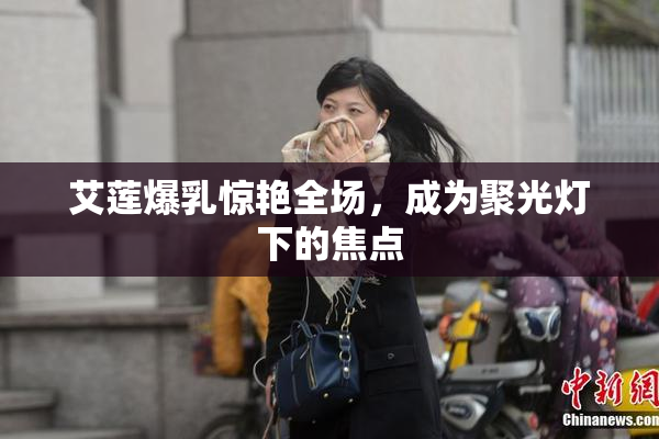 艾莲爆乳惊艳全场，成为聚光灯下的焦点