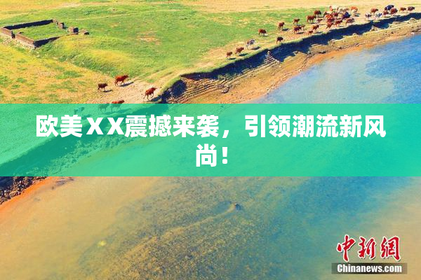 欧美ⅩX震撼来袭，引领潮流新风尚！