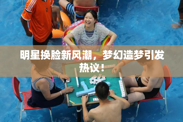 明星换脸新风潮，梦幻造梦引发热议！