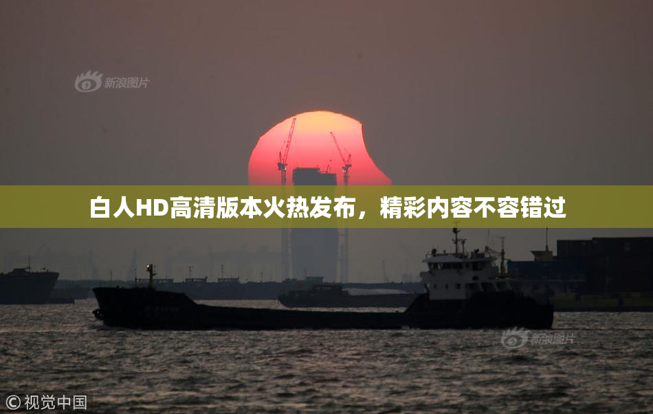 白人HD高清版本火热发布，精彩内容不容错过