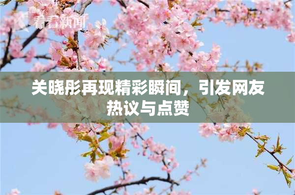 关晓彤再现精彩瞬间，引发网友热议与点赞