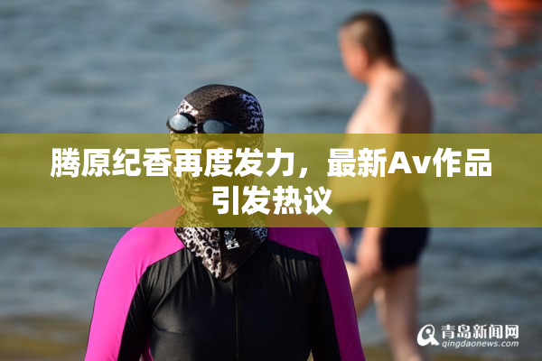 腾原纪香再度发力，最新Av作品引发热议