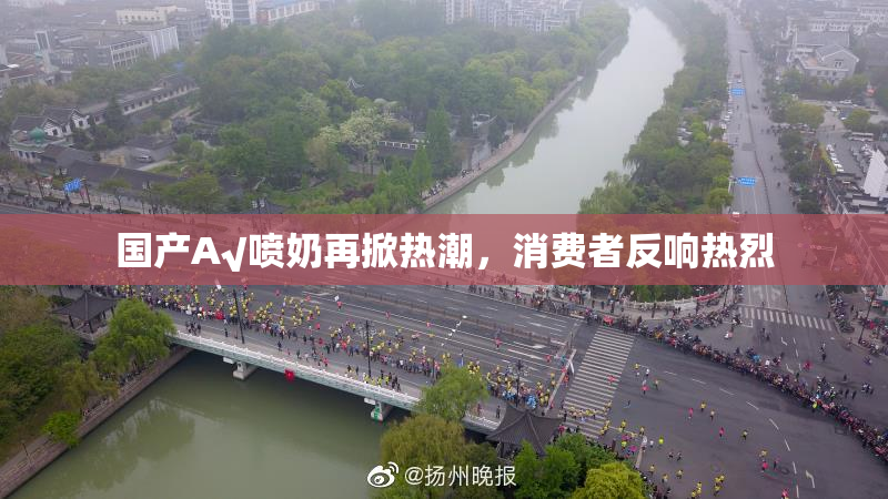 国产A√喷奶再掀热潮，消费者反响热烈