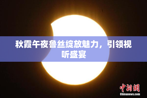 秋霞午夜鲁丝绽放魅力，引领视听盛宴