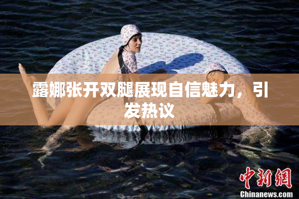 露娜张开双腿展现自信魅力，引发热议