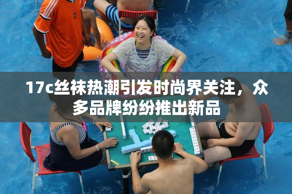 17c丝袜热潮引发时尚界关注，众多品牌纷纷推出新品