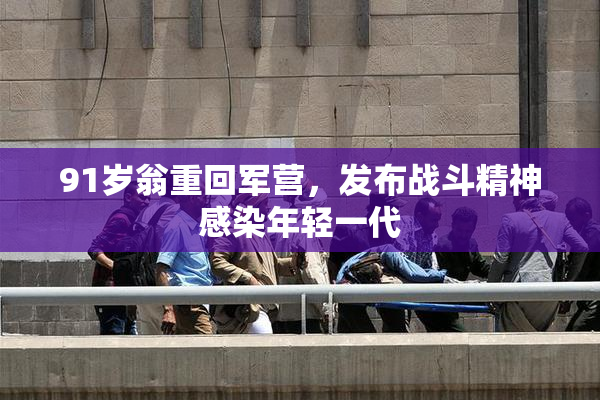 91岁翁重回军营，发布战斗精神感染年轻一代