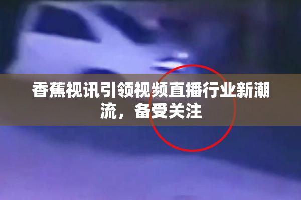 香蕉视讯引领视频直播行业新潮流，备受关注
